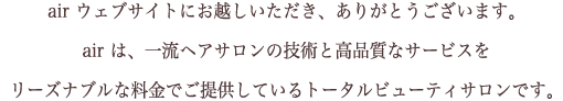 air ウェブサイトにお越しいただき、ありがとうございます。  air は、一流ヘアサロンの技術と高品質なサービスを  リーズナブルな料金でご提供しているトータルビューティサロンです。