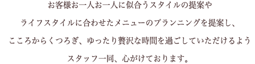 お客様お一人お一人に似合うスタイルの提案や  ライフスタイルに合わせたメニューのプランニングを提案し、  こころからくつろぎ、ゆったり贅沢な時間を過ごしていただけるよう  スタッフ一同、心がけております。