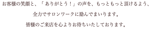 お客様の笑顔と、「ありがとう！」の声を、もっともっと頂けるよう、  全力でサロンワークに励んでまいります。  皆様のご来店を心よりお待ちいたしております。 